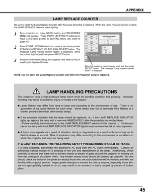 Page 45
45
APPENDIX
LAMP REPLACE COUNTER
Be sure to reset the Lamp Replace Counter after the Lamp Assembly is rep\
laced.  When the Lamp Replace Counter is reset,
the LAMP REPLACE Indicator stops lighting.
NOTE : Do not reset the Lamp Replace Counter until after the Projection \
Lamp is replaced.
Turn projector on, press MENU button and ON-SCREEN
MENU will appear.  Press POINT LEFT/RIGHT button(s) to
move a red frame pointer to SETTING Menu icon (refer to
page 40).
Press POINT UP/DOWN button to move a red frame...