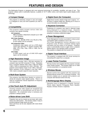 Page 6
6
FEATURES AND DESIGN
This Multimedia Projector is designed with most advanced technology for \
portability, durability, and ease of use.  This
projector utilizes built-in multimedia features, a palette of 16.77 mill\
ion colors, and matrix liquid crystal display (LCD)
technology.
Compatibility
This projector widely accepts various video and
computer input signals including;Computers
IBM-compatible or Macintosh computer up to 1280
x 1024 resolution.
 6 Color Systems
NTSC, PAL, SECAM, NTSC 4.43, PAL-M...