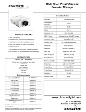 Page 1
Wide Open Possibilities for 
Powerful Displays
PRODUCT FEATURES
Native XGA resolutions
5,000 ANSI lumens from a compact, portable package
Ideal for boardrooms, conference and training rooms
Single 300W NSH lamp with 1500 hr typical lamp life
1200:1 contrast ratio
New progressive scan electronics for crisp video reproduction
Five lens options, FLC bayonet lens mount for fast lens changes
•
•
•
•
•
•
•
Technical Speciﬁcations
Brightness5,000 ANSI lumens
Contrast Ratio 
(full on/off)1200:1
Audible...