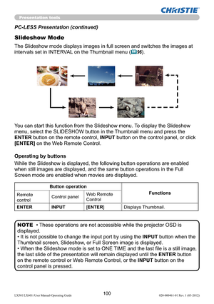 Page 102100LX501/LX601i User Manual-Operating Guide 020-000461-01 Rev. 1 (03-2012)
Presentation tools
PC-LESS Presentation (continued)
Slideshow Mode
While the Slideshow is displayed, the following button operations are enabled 
when still images are displayed, and the same button operations in the Full 
Screen mode are enabled when movies are displayed. 
• These operations are not accessible while the projector OSD is 
displayed.
• It is not possible to change the input port by using the INPUT button when the...