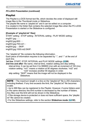 Page 104102LX501/LX601i User Manual-Operating Guide 020-000461-01 Rev. 1 (03-2012)
Presentation tools
PC-LESS Presentation (continued)
Playlist
The Playlist is a DOS format text ﬁle, which decides the order of displayed still 
image ﬁles in the Thumbnail mode or Slideshow.
The playlist ﬁle name is “playlist.txt” and it can be edited on a computer.  
It is created in the folder that contains the selected image ﬁles when the PC-LESS 
Presentation is started or the Slideshow is conﬁgured.
[Example of “playlist.txt”...