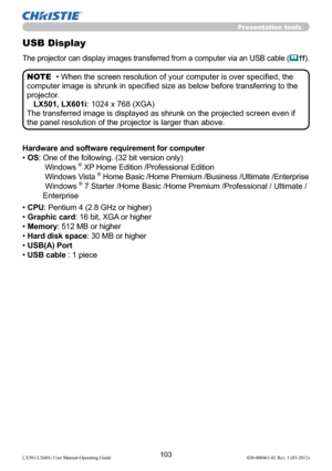 Page 105103LX501/LX601i User Manual-Operating Guide 020-000461-01 Rev. 1 (03-2012)
Presentation tools
USB Display
The projector can display images transferred from a computer via an USB cable (11).
Hardware and software requirement for computer
• OS:  One of the following. (32 bit version only) 
 Windows ® XP Home Edition /Professional Edition 
 Windows Vista ® Home Basic /Home Premium /Business /Ultimate /Enterprise 
 Windows® 7 Starter /Home Basic /Home Premium /Professional / Ultimate /
Enterprise 
• CPU:...