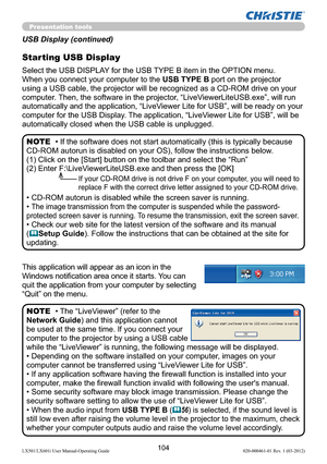 Page 106104LX501/LX601i User Manual-Operating Guide 020-000461-01 Rev. 1 (03-2012)
Presentation tools
This application will appear as an icon in the 
Windows notiﬁcation area once it starts.
 You can 
quit the application from your computer by selecting 
“Quit” on the menu.
• The “LiveViewer” (refer to the  
Network Guide) and this application cannot 
be used at the same time. If you connect your 
computer to the projector by using a USB cable 
while the “LiveViewer” is running, the following message will be...