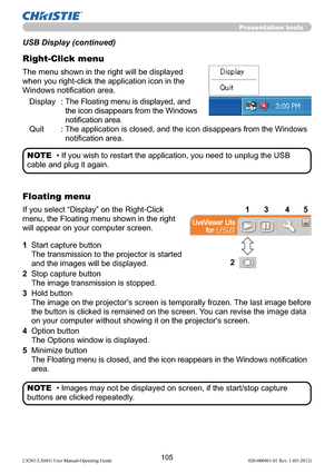 Page 107105LX501/LX601i User Manual-Operating Guide 020-000461-01 Rev. 1 (03-2012)
Presentation tools
The menu shown in the right will be displayed 
when you right-click the application icon in the 
Windows notiﬁcation area.
Display :  The Floating menu is displayed, and 
the icon disappears from the Windows 
notiﬁcation area.
Quit :  The application is closed, and the icon disappears from the Windows 
notiﬁcation area.
USB Display (continued)
Right-Click menu
• If you wish to restart the application, you need...