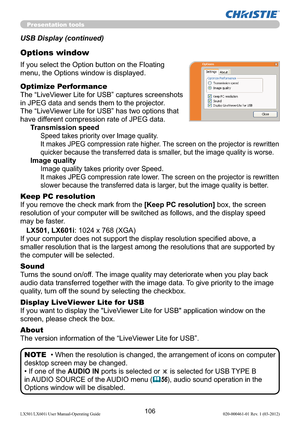 Page 108106LX501/LX601i User Manual-Operating Guide 020-000461-01 Rev. 1 (03-2012)
Presentation tools
If you select the Option button on the Floating 
menu, the Options window is displayed.
Optimize Performance
The “LiveViewer Lite for USB” captures screenshots  
in JPEG data and sends them to the projector.  
The “LiveViewer Lite for USB” has two options that 
have different compression rate of JPEG data. 
Transmission speed
Speed takes priority over Image quality. 
It makes JPEG compression rate higher. The...