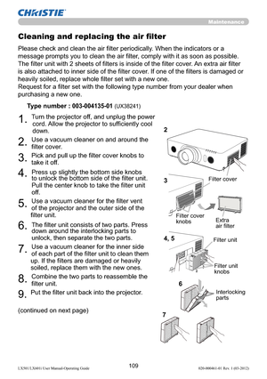 Page 111109LX501/LX601i User Manual-Operating Guide 020-000461-01 Rev. 1 (03-2012)
Maintenance
Please check and clean the air ﬁlter periodically. When the indicators or a 
message prompts you to clean the air ﬁlter, comply with it as soon as possible.
The ﬁlter unit with 2 sheets of ﬁlters is inside of the ﬁlter cover. An extra air ﬁlter 
is also attached to inner side of the ﬁlter cover. If one of the ﬁlters is damaged or 
heavily soiled, replace whole ﬁlter set with a new one.
Request for a ﬁlter set with the...