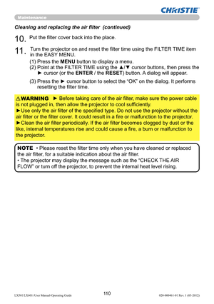 Page 11211 0LX501/LX601i User Manual-Operating Guide 020-000461-01 Rev. 1 (03-2012)
Maintenance
► Before taking care of the air ﬁlter, make sure the power cable 
is not plugged in, then allow the projector to cool sufﬁciently.
►Use only the air ﬁlter of the speciﬁed type. Do not use the projector without the 
air ﬁlter or the ﬁlter cover. It could result in a ﬁre or malfunction to the projector.
►Clean the air ﬁlter periodically. If the air ﬁlter becomes clogged by dust or the 
like, internal temperatures rise...