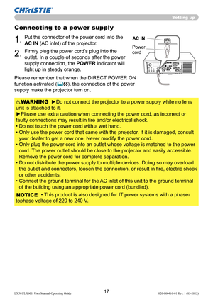 Page 1917LX501/LX601i User Manual-Operating Guide 020-000461-01 Rev. 1 (03-2012)
Connecting to a power supply
1.Put the connector of the power cord into the 
AC IN (AC inlet) of the projector.
2.Firmly plug the power cord’s plug into the 
outlet. In a couple of seconds after the power 
supply connection, the POWER indicator will 
light up in steady orange.
►Do not connect the projector to a power supply while no lens 
unit is attached to it.
►Please use extra caution when connecting the power cord, as incorrect...