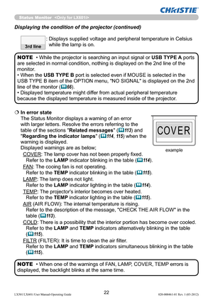 Page 2422LX501/LX601i User Manual-Operating Guide 020-000461-01 Rev. 1 (03-2012)
Status Monitor  
  In error state 
The Status Monitor displays a warning of an error 
with larger letters. Resolve the errors referring to the 
table of the sections "Related messages"
 (11 3) and 
"Regarding the indicator lamps" 
(11 4, 11 5) when the 
warning is displayed. 
Displayed warnings are as below;
COVER: The lamp cover has not been properly ﬁxed. 
Refer to the LAMP indicator blinking in the table 
(11...