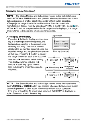 Page 2624LX501/LX601i User Manual-Operating Guide 020-000461-01 Rev. 1 (03-2012)
AC240V35°C
7FILTERERRO
1PREVIOUS
  To display error history 
Press the ▲ button to display previous error 
log. If a warning has been displayed, the 
ﬁrst previous error log is the present error 
currently occurring. The Status Monitor 
displays the log number, occurred error, the 
supplied voltage and peripheral temperature 
at that time. Press the ► button to display 
the usage time when each error occurred. 
Use the ▲/▼ buttons...