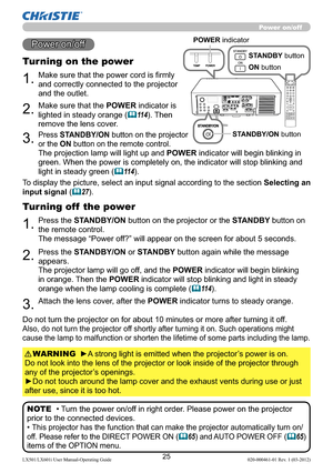 Page 2725LX501/LX601i User Manual-Operating Guide 020-000461-01 Rev. 1 (03-2012)
1.Make sure that the power cord is ﬁrmly 
and correctly connected to the projector 
and the outlet.
Turning on the power
2.Make sure that the POWER indicator is 
lighted in steady orange (
11 4). Then 
remove the lens cover.
3.Press STANDBY/ON button on the projector  
or the ON button on the remote control.
The projection lamp will light up and POWER indicator will begin blinking in 
green. When the power is completely on, the...