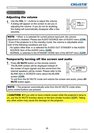 Page 2826LX501/LX601i User Manual-Operating Guide 020-000461-01 Rev. 1 (03-2012)
Operating
Operating
1.
Adjusting the volume
Use the VOL + / - buttons to adjust the volume. 
A dialog will appear on the screen to aid you in 
adjusting the volume. If you do not do anything, 
the dialog will automatically disappear after a few 
seconds.
• 
When  is selected for current picture input port, the volume 
adjustment is disabled. Please see AUDIO SOURCE item of AUDIO menu (
56).
• Even if the projector is in the...