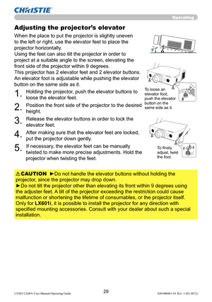 Page 3129LX501/LX601i User Manual-Operating Guide 020-000461-01 Rev. 1 (03-2012)
Operating
Adjusting the projector’s elevator
When the place to put the projector is slightly uneven 
to the left or right, use the elevator feet to place the 
projector horizontally. 
Using the feet can also tilt the projector in order to 
project at a suitable angle to the screen, elevating the 
front side of the projector within 9 degrees.
This projector has 2 elevator feet and 2 elevator buttons. 
An elevator foot is adjustable...