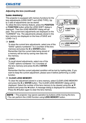 Page 3331LX501/LX601i User Manual-Operating Guide 020-000461-01 Rev. 1 (03-2012)
Operating
• The projector may ignore operation by buttons while moving the lens.
• You can perform the LOAD function using LENS MEMORY button.NOTE Adjusting the lens (continued)
This projector is equipped with memory functions for the 
lens adjustments (LENS SHIFT and LENS TYPE). Up 
to 3 sets of adjustments can be stored.
To utilize the lens memory feature, press the POSITION 
or FUNCTION button while the LENS SHIFT dialog is...