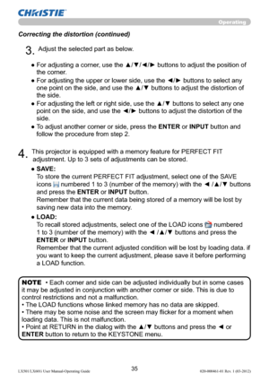 Page 3735LX501/LX601i User Manual-Operating Guide 020-000461-01 Rev. 1 (03-2012)
Operating
Correcting the distortion (continued)
4. This projector is equipped with a memory feature for PERFECT FIT 
adjustment. Up to 3 sets of adjustments can be stored.
●  SAVE:  
To store the current PERFECT FIT adjustment, select one of the SAVE 
icons 
 numbered 1 to 3 (number of the memory) with the ◄ /▲/▼ buttons 
and press the ENTER or INPUT button.  
Remember that the current data being stored of a memory will be lost by...