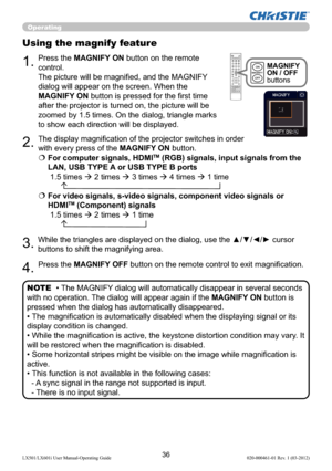 Page 3836LX501/LX601i User Manual-Operating Guide 020-000461-01 Rev. 1 (03-2012)
Operating
1.
Using the magnify feature
2.
3.
4.
Press the MAGNIFY ON button on the remote 
control.  
The picture will be magniﬁed, and the MAGNIFY 
dialog will appear on the screen. When the 
MAGNIFY ON button is pressed for the ﬁrst time 
after the projector is turned on, the picture will be 
zoomed by 1.5 times. On the dialog, triangle marks 
to show each direction will be displayed.
The display magniﬁcation of the projector...