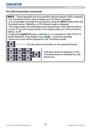 Page 9997LX501/LX601i User Manual-Operating Guide 020-000461-01 Rev. 1 (03-2012)
Presentation tools
PC-LESS Presentation (continued)
• These operations are not accessible while the projector OSD is displayed.
• The Thumbnail mode is able to display up to 20 ﬁles in one page.
• 
It is not possible to change the input port by using the INPUT button when the 
Thumbnail screen, Slideshow, or Full Screen image is displayed.
• The image quality may deteriorate when playing back audio data included in 
a movie. If you...