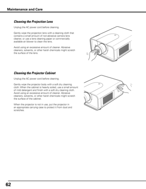 Page 62
62

Unplug the AC power cord before cleaning.
Gently wipe the projection lens with a cleaning cloth that 
contains a small amount of non-abrasive camera lens 
cleaner, or use a lens cleaning paper or commercially 
available air blower to clean the lens. 
Avoid using an excessive amount of cleaner. Abrasive 
cleaners, solvents, or other harsh chemicals might scratch 
the surface of the lens.
Cleaning the Projector Cabinet
Unplug the AC power cord before cleaning.
Gently wipe the projector body with a...