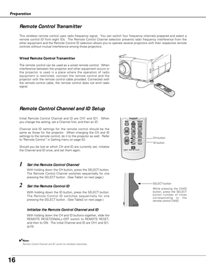 Page 16
16
Preparation
This wireless remote control uses radio frequency signal.  You can switc\
h four frequency channels prepared and select a
remote control ID from eight IDs.  The Remote Control Channel selection \
prevents radio frequency interference from the
other equipment and the Remote Control ID selection allows you to operat\
e several projectors with their respective remote
controls without mutual interference among those projectors.
Wired Remote Control Transmitter
The remote control can be used...