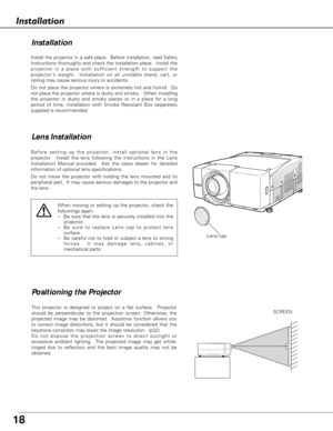 Page 18
18
Install the projector in a safe place.  Before installation, read Safety\
Instructions thoroughly and check the installation place.  Install the
projector in a place with sufficient strength to support the
projectors weight.  Installation on an unstable stand, cart, or
ceiling may cause serious injury or accidents.  
Do not place the projector where is extremely hot and humid.  Do
not place the projector where is dusty and smoky.   When installing
the projector in dusty and smoky places or in a...