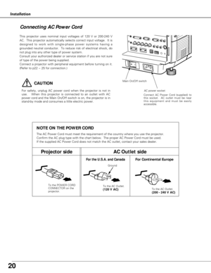 Page 20
20
Installation
Connecting AC Power Cord

This projector uses nominal input voltages of 120 V or 200-240 V
AC.  This projector automatically selects correct input voltage.  It is
designed to work with single-phase power systems having a
grounded neutral conductor.  To reduce risk of electrical shock, do
not plug into any other type of power system.
Consult your authorized dealer or service station if you are not sure
of type of the power being supplied.
Connect a projector with peripheral equipment...