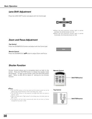 Page 30
30
Basic Operation

Press the ZOOM/FOCUS button and adjust with the Control pad.
Press the LENS SHIFT button and adjust with the Control pad.

Shutter Function
Shutter function allows you to completely block out light to the
screen.  Press the SHUTTER button to release the shutter inside
the projector.  To open up the shutter, press the SHUTTER button
again.  Refer to p55~56 for detail of  setting for the Shutter
function. 
✔Note:• The SHUTTER buttons on the top control and the remote control can n\
ot...