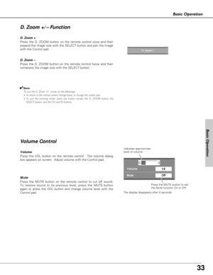 Page 33
33
Basic Operation

Volume
Press the VOL button on the remote control.  The volume dialog
box appears on screen.  Adjust volume with the Control pad.  
Mute
Press the MUTE button on the remote control to cut off sound.
To restore sound to its previous level, press the MUTE button
again or press the VOL button and change volume level with the
Control pad.

indicates approximate
level of volume.Press the MUTE button to set
the Mute function On or Off.
The display disappears after 4 seconds.  
V olume...