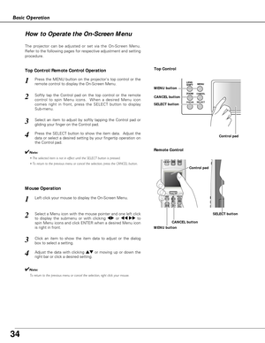 Page 34
34

LENS
SHIFTMENU
CANCEL
SELECTZOOM
FOCUS
Basic Operation
How to Operate the On-Screen Menu
The projector can be adjusted or set via the On-Screen Menu.
Refer to the following pages for respective adjustment and setting
procedure.
Softly tap the Control pad on the top control or the remote
control to spin Menu icons.  When a desired Menu icon
comes right in front, press the SELECT button to display
Sub-menu.
Select an item to adjust by softly tapping the Control pad or
gliding your finger on the...