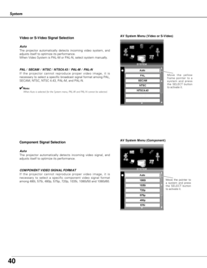 Page 40
40

System
AV System Menu (Video or S-Video)
AV System Menu (Component)
If the projector cannot reproduce proper video image, it is
necessary to select a specific broadcast signal format among PAL,
SECAM, NTSC, NTSC 4.43, PAL-M, and PAL-N.Move the yellow
frame pointer to a
system and press
the SELECT button
to activate it.
PAL / SECAM / NTSC / NTSC4.43 / PAL-M / PAL-N
The projector automatically detects incoming video signal, and
adjusts itself to optimize its performance.
If the projector cannot...