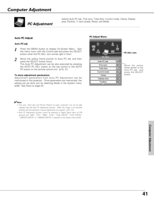 Page 41
41

Move the yellow
frame pointer to the
Auto PC adj.  and
press the SELECT
button.
PC Adjust Menu
PC ADJ. icon
To store adjustment parameters
Adjustment parameters from Auto PC Adjustment can be
memorized in this projector.  Once parameters are memorized, the
setting can be done just by selecting Mode in the System menu
(p39).  See Store on page 43.
✔Note:• Fine sync, Total dots and Picture Position of some computers can no\
t be fully adjusted with this Auto PC Adjustment function.  When the image is...