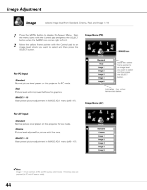 Page 44
44
Image Menu (PC)

Move the  yellow
frame pointer to
an image level
you want to select
and then press
the SELECT
button.
1
Normal picture level preset on this projector for AV mode.Standard 
Picture level with improved halftone for graphics. Real
Normal picture level preset on this projector for PC mode.
Standard 
Picture level adjusted for picture with fine tone. Cinema
User preset picture adjustment in IMAGE ADJ. menu (p45~ 47).IMAGE 1~10
2

selects image level from Standard, Cinema, Real, and Image...