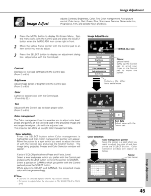 Page 45
45
Image Adjustment
1
2
Decrease or increase contrast with the Control pad.  
(From 0 to 63.)
Adjust image darker or brighter with the Control pad.  
(From 0 to 63.) ContrastBrightness
Lighten or deeper color with the Control pad.  (From 0 to 63.)
Adjust with the Control pad to obtain proper color.  
(From 0 to 63.)Color
Tint
Image Adjust 

Image Adjust Menu

Color management
The Color management function enables you to adjust color level,
phase and gamma of the selected spot of the projected image and...