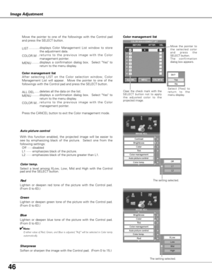 Page 46
46
Image Adjustment

Move the pointer to one of the followings with the Control pad
and press the SELECT button.
LIST............displays Color Management List window to store
the adjustment data.
COLOR.M ..returns to the previous image with the Color
management pointer.
MENU .........displays a confirmation dialog box.  Select Yes to
return to the menu display.
Color management list
After selecting LIST on the Color selection window, Color
Management List will appear.  Move the pointer to one of the...