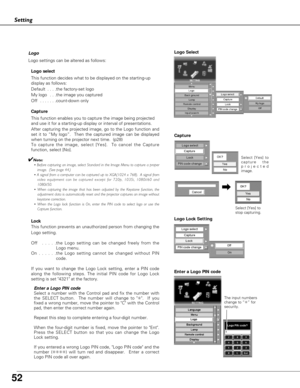 Page 52
52
Setting
Logo
Logo settings can be altered as follows:Logo select
This function decides what to be displayed on the starting-up
display as follows:
Default  . . . .the factory-set logo
My logo  . . .the image you captured  
Off  . . . . . . .count-down only 
Capture
This function enables you to capture the image being projected
and use it for a starting-up display or interval of presentations.  
After capturing the projected image, go to the Logo function and
set it to “My logo”.  Then the captured...