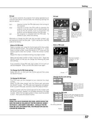 Page 57
57
Setting
The PIN code can be changed to your desired four-digit
number.
Select PJ PIN code change with the Control pad, and press
the SELECT button.  The PIN code input dialog box will appear.
Enter a current PIN code, and then a new PIN code as follows:
Select a number with the Control pad and fix the number with
the SELECT button. Repeat it to complete entering a four-digit
number.  When the four-digit number is fixed, move the pointer
to Ent.  Then press the SELECT button.   To Change PJ PIN Code...