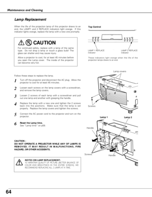 Page 64
64
Maintenance and Cleaning
CAUTION : 
DO NOT OPERATE A PROJECTOR WHILE ANY OF LAMPS IS
REMOVED. IT MAY RESULT IN MALFUNCTIONS, FIRE
HAZARD, OR OTHER ACCIDENTS.
Lamp Replacement
When the life of the projection lamp of this projector draws to an
end, the LAMP1 and 2 REPLACE indicators light orange.  If this
indicator lights orange, replace the lamp with a new one promptly.
Follow these steps to replace the lamp.

HandleLamp covers
For continued safety, replace with a lamp of the same
type.  Do not drop a...