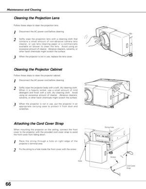 Page 66
66
Maintenance and Cleaning
Disconnect the AC power cord before cleaning.
When the projector is not in use, replace the lens cover.
1
3
2
Follow these steps to clean the projection lens.
Disconnect the AC power cord before cleaning.1
Softly wipe the projector body with a soft, dry cleaning cloth.
When it is heavily soiled, use a small amount of mild
detergent and finish with a soft, dry cleaning cloth.  Avoid
using an excessive amount of cleaner.  Abrasive cleaners,
solvents, or other harsh chemicals...