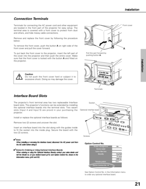 Page 2121
Installation
Terminals for connecting the AC power cord and other equipment
are located in the front part of the projector for easy setup. The
terminal area is covered with a front cover to protect from dust
and others, and hide messy cable connections.  
The projectors front terminal area has two replaceable Interface
board slots. The projectors functions can be extended by installing
the optional interface boards into the terminal slots. Two vacant
slots (Input 4 and Input 5) are provid in your...