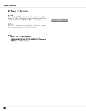 Page 3232
Basic Operation
Press the D. ZOOM button on the remote control once and then
expand the image size with the SELECT button and pan the image
with the Point buttons (
e, d, 7, and 8) or the Control pad.
D. Zoom – D. Zoom +
Press the D. ZOOM button on the remote control twice and then
compress the image size with the SELECT button.
✔Note:
To exit the D. Zoom +/– mode, try the followings:
•To return to the normal screen, change Input, or change the screen size.
•To exit the panning mode, press any button...