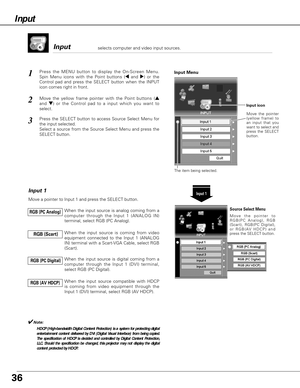 Page 36Input 
Press the MENU button to display the On-Screen Menu.
Spin Menu icons with the Point buttons (7and 8) or the
Control pad and press the SELECT button when the INPUT
icon comes right in front.1
Move the yellow frame pointer with the Point buttons (e
and d) or the Control pad to a input which you want to
select.2
Input 1
Move a pointer to Input 1 and press the SELECT button.
When the input source is analog coming from a
computer through the Input 1 (ANALOG IN)
terminal, select RGB (PC Analog). RGB (PC...