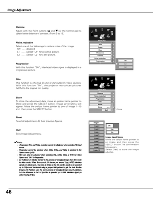 Page 46Reset all adjustments to their previous figures.
Exits Image Adjust menu.
To store the adjustment data, move an yellow frame pointer to
Store and press the SELECT button. Image Level Menu will
appear. Move the yellow frame pointer to one of Image 1~10
and   then press the SELECT button. 
With this function “On”, interlaced video signal is displayed in a
progressive picture. Progressive 
This function is effective on 2:3 or 2:2 pulldown video sources.
With this function “On”, the projector reproduces...