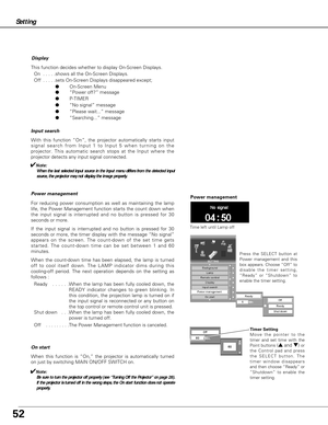 Page 5252
On start
When this function is “On,” the projector is automatically turned
on just by switching MAIN ON/OFF SWITCH on.
✔Note:
Be sure to turn the projector off properly (see “Turning Off the Projector” on page 28).
If the projector is turned off in the wrong steps, the On start function does not operate
properly.
Setting
Display
This function decides whether to display On-Screen Displays.
On  . . . . .shows all the On-Screen Displays.
Off  . . . . .sets On-Screen Displays disappeared except;...