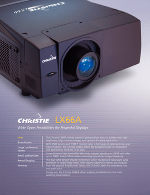 Page 1LX66A
Wide Open Possibilities for Powerful Displays
The Christie LX66A makes powerful presentations easy to achieve with high
brightness, high contrast images, and options for every application.
With 6500 lumens and 1300:1 contrast ratio, a full range of optional lenses and
input modules, the Christie LX66A offers the broadest range of installation
and operational flexibility in its class.
Stateoftheart high bandwidth electronics support signalsup to UXGA and video
up to 1080i. Latest 10bit video...