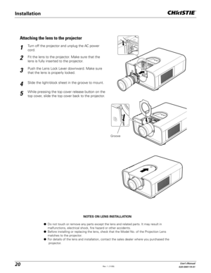 Page 2020User's Manual
020-000119-01
NOTES ON LENS INSTALLATION
L  Do not touch or remove any parts except the lens and related parts. It may result in    
  malfunctions, electrical shock, fire hazard or other accidents.
L  Before installing or replacing the lens, check that the Model No. of the Projection Lens  
  matches to the projector.
L  For details of the lens and installation, contact the sales dealer where you purchased the 
  projector.
Fit the lens to the projector. Make sure that the 
lens is...