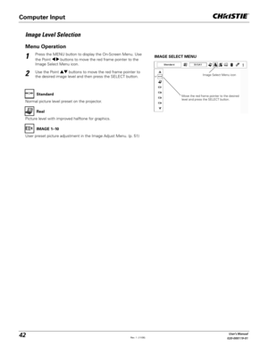 Page 4242User's Manual
020-000119-01
Press the MENU button to display the On-Screen Menu. Use 
the Point 	buttons to move the red frame pointer to the 
Image Select Menu icon.1
2Use the Point !  buttons to move the red frame pointer to 
the desired image level and then press the SELECT button.IMAGE SELECT MENU
Normal picture level preset on the projector.Standard
Picture level with improved halftone for graphics.Real
User preset picture adjustment in the Image Adjust Menu. (p. 51)IMAGE 1–10
Image Level...