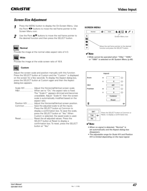 Page 4747User's Manual
020-000119-01
Screen Size Adjustment
Press the MENU button to display the On-Screen Menu. Use 
the Point 	 buttons to move the red frame pointer to the 
Screen Menu icon.
Use the Point !  buttons to move the red frame pointer to 
the desired function and then press the SELECT button.
1
2
Note:
 s 7IDECANNOTBEOPERATEDWHENhPvhIv
ORhIvISSELECTEDON!63YSTEM-ENUP	
SCREEN MENU
Provide the image at the wide screen ratio of 16:9.Wide
Provide the image at the normal video...