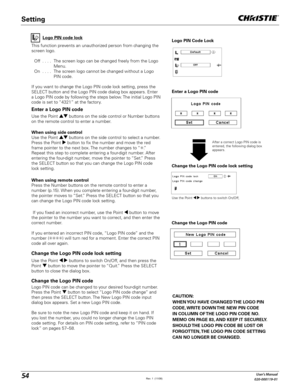 Page 5454User's Manual
020-000119-01
Change the Logo PIN code lock setting
After a correct Logo PIN code is 
entered, the following dialog box 
appears.
Use the Point 	 buttons to switch On/Off,
This function prevents an unauthorized person from changing the 
screen logo.
  Off  . . . .  The screen logo can be changed freely from the Logo 
Menu.
  On  . . . .  The screen logo cannot be changed without a Logo 
PIN code.
If you want to change the Logo PIN code lock setting, press the 
SELECT button and the...