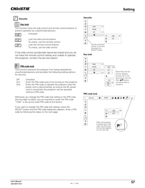 Page 5757User's Manual
020-000119-01
Security
Key lock
Key lock
Security
Select Key lock and 
this box appears. 
Choose one of the 
alternatives with the 
Point ! buttons 
and select [Yes] to 
activate it.
This function locks the side control and remote control buttons to 
prevent operation by unauthorized persons.
. . . . .   Unlocked.
. . . . .   Lock the side control buttons.
  To unlock, use the remote control.
. . . . .   Lock the remote control buttons.  
To unlock, use the side control.
If the side...