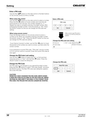 Page 5858User's Manual
020-000119-01
Change the PIN Code 
Change the PIN code
CAUTION:
WHEN YOU HAVE CHANGED THE PIN CODE, WRITE DOWN 
A NEW PIN CODE IN COLUMN OF THE PIN CODE NO. MEMO 
ON PAGE 83, AND KEEP IT SECURELY. IF YOU FORGET YOUR 
PIN CODE, THE PROJECTOR CAN NO LONGER BE STARTED.
The PIN code can be changed to your desired four-digit number. 
Press the Point   buttons to select “PIN code change” and press 
the SELECT button. The New PIN code input dialog box appears. 
Set a new PIN code.
Change the...