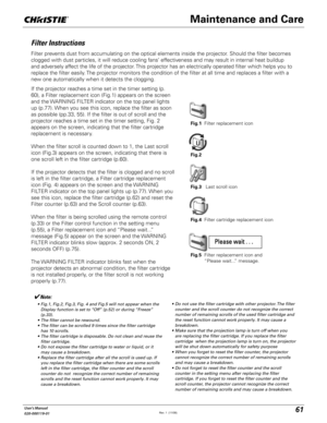 Page 6161User's Manual
020-000119-01
Filter Instructions
Filter prevents dust from accumulating on the optical elements inside the projector. Should the filter becomes 
clogged with dust particles, it will reduce cooling fans’ effectiveness and may result in internal heat buildup 
and adversely affect the life of the projector. This projector has an electrically operated filter which helps you to 
replace the filter easily. The projector monitors the condition of the filter at all time and replaces a filter...